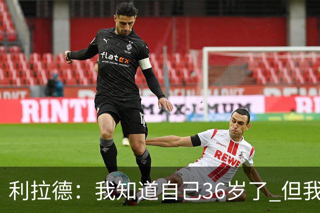利拉德：我知道自己36岁了 但我不是老头 身体依然很棒