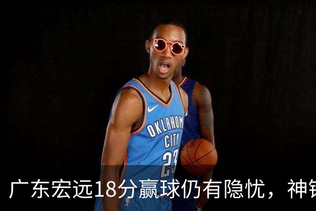 广东宏远18分赢球仍有隐忧，神锋末节救主，胡明轩主动谈伤情！