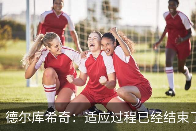 德尔库希奇：适应过程已经结束了，我和队友们配合得很好