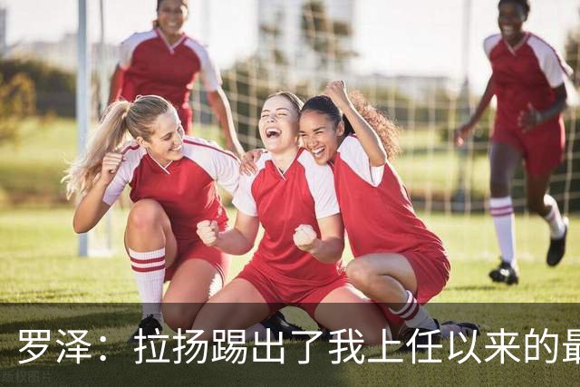 罗泽：拉扬踢出了我上任以来的最佳表现，要继续保持这种状态
